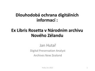 Dlouhodobá ochrana digitálních
           informací :

Ex Libris Rosetta v Národním archivu
           Nového Zélandu

                Jan Hutař
         Digital Preservation Analyst
            Archives New Zealand


                  Praha, 21.2.2013      1
 