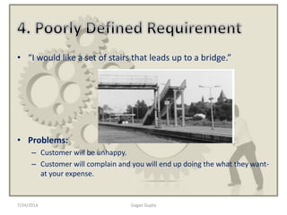 7/24/2014 Gagan Gupta
• “I would like a set of stairs that leads up to a bridge.”
• Problems:
– Customer will be unhappy.
– Customer will complain and you will end up doing the what they want-
at your expense.
 