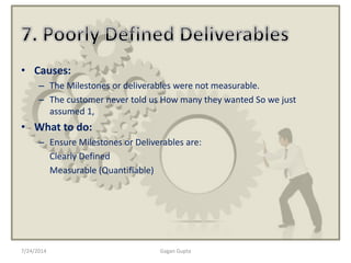 • Causes:
– The Milestones or deliverables were not measurable.
– The customer never told us How many they wanted So we just
assumed 1,
• What to do:
– Ensure Milestones or Deliverables are:
Clearly Defined
Measurable (Quantifiable)
7/24/2014 Gagan Gupta
 