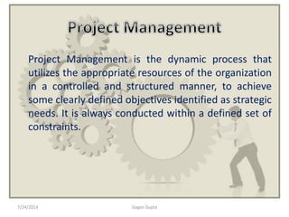 Project Management is the dynamic process that
utilizes the appropriate resources of the organization
in a controlled and structured manner, to achieve
some clearly defined objectives identified as strategic
needs. It is always conducted within a defined set of
constraints.
7/24/2014 Gagan Gupta
 