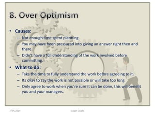 • Causes:
– Not enough time spent planning.
– You may have been pressured into giving an answer right then and
there.
– Didn’t have a full understanding of the work involved before
committing.
• What to do:
– Take the time to fully understand the work before agreeing to it.
– Its okay to say the work is not possible or will take too long
– Only agree to work when you’re sure it can be done, this will benefit
you and your managers.
7/24/2014 Gagan Gupta
 