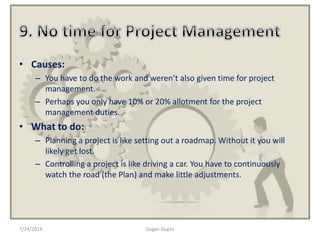 • Causes:
– You have to do the work and weren’t also given time for project
management.
– Perhaps you only have 10% or 20% allotment for the project
management duties.
• What to do:
– Planning a project is like setting out a roadmap. Without it you will
likely get lost.
– Controlling a project is like driving a car. You have to continuously
watch the road (the Plan) and make little adjustments.
7/24/2014 Gagan Gupta
 