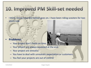 7/24/2014 Gagan Gupta
• I think I know how this helmet goes on. I have been riding scooters for two
years now.
• Problems:
– Your project don’t finish on time.
– Your project are always squeezed at the end.
– Your project are stressful.
– You have to deal with unrealistic expectation or customers.
– You feel your projects are out of control.
 