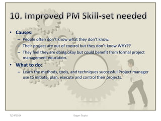 • Causes:
– People often don’t know what they don’t know.
– Their project are out of control but they don’t know WHY??
– They feel they are doing okay but could benefit from formal project
management education.
• What to do:
– Learn the methods, tools, and techniques successful Project manager
use to initiate, plan, execute and control their projects.
7/24/2014 Gagan Gupta
 