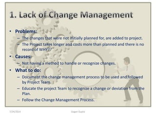 • Problems:
– The changes that were not initially planned for, are added to project.
– The Project takes longer and costs more than planned and there is no
record of WHY??
• Causes:
– Not having a method to handle or recognize changes.
• What to do:
– Document the change management process to be used and followed
by Project Team.
– Educate the project Team to recognize a change or deviation from the
Plan.
– Follow the Change Management Process.
7/24/2014 Gagan Gupta
 