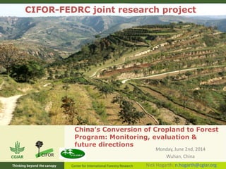 China’s Conversion of Cropland to Forest
Program: Monitoring, evaluation &
future directions
Monday, June 2nd, 2014
Wuhan, China
CIFOR-FEDRC joint research project
Nick Hogarth: n.hogarth@cgiar.org
 