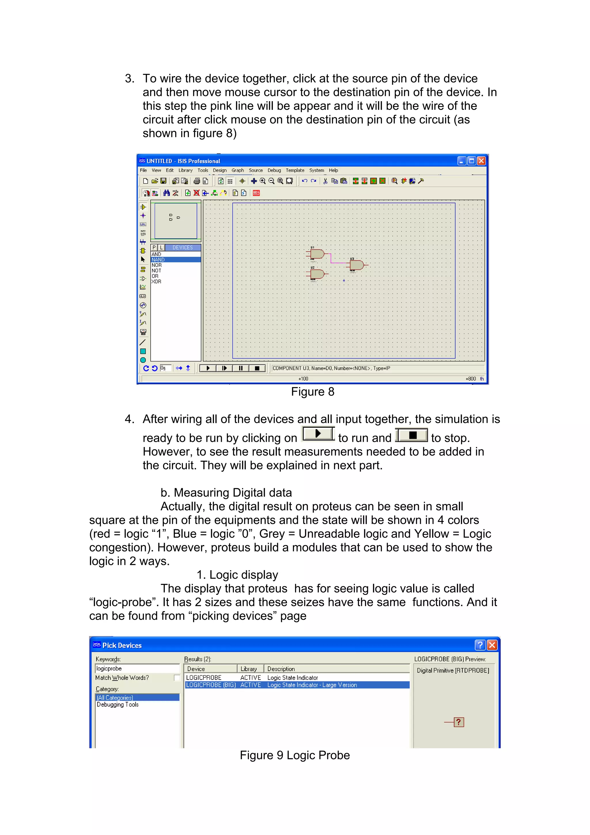 3. To wire the device together, click at the source pin of the device
and then move mouse cursor to the destination pin of the device. In
this step the pink line will be appear and it will be the wire of the
circuit after click mouse on the destination pin of the circuit (as
shown in figure 8)
Figure 8
4. After wiring all of the devices and all input together, the simulation is
ready to be run by clicking on to run and to stop.
However, to see the result measurements needed to be added in
the circuit. They will be explained in next part.
b. Measuring Digital data
Actually, the digital result on proteus can be seen in small
square at the pin of the equipments and the state will be shown in 4 colors
(red = logic “1”, Blue = logic ”0”, Grey = Unreadable logic and Yellow = Logic
congestion). However, proteus build a modules that can be used to show the
logic in 2 ways.
1. Logic display
The display that proteus has for seeing logic value is called
“logic-probe”. It has 2 sizes and these seizes have the same functions. And it
can be found from “picking devices” page
Figure 9 Logic Probe
 