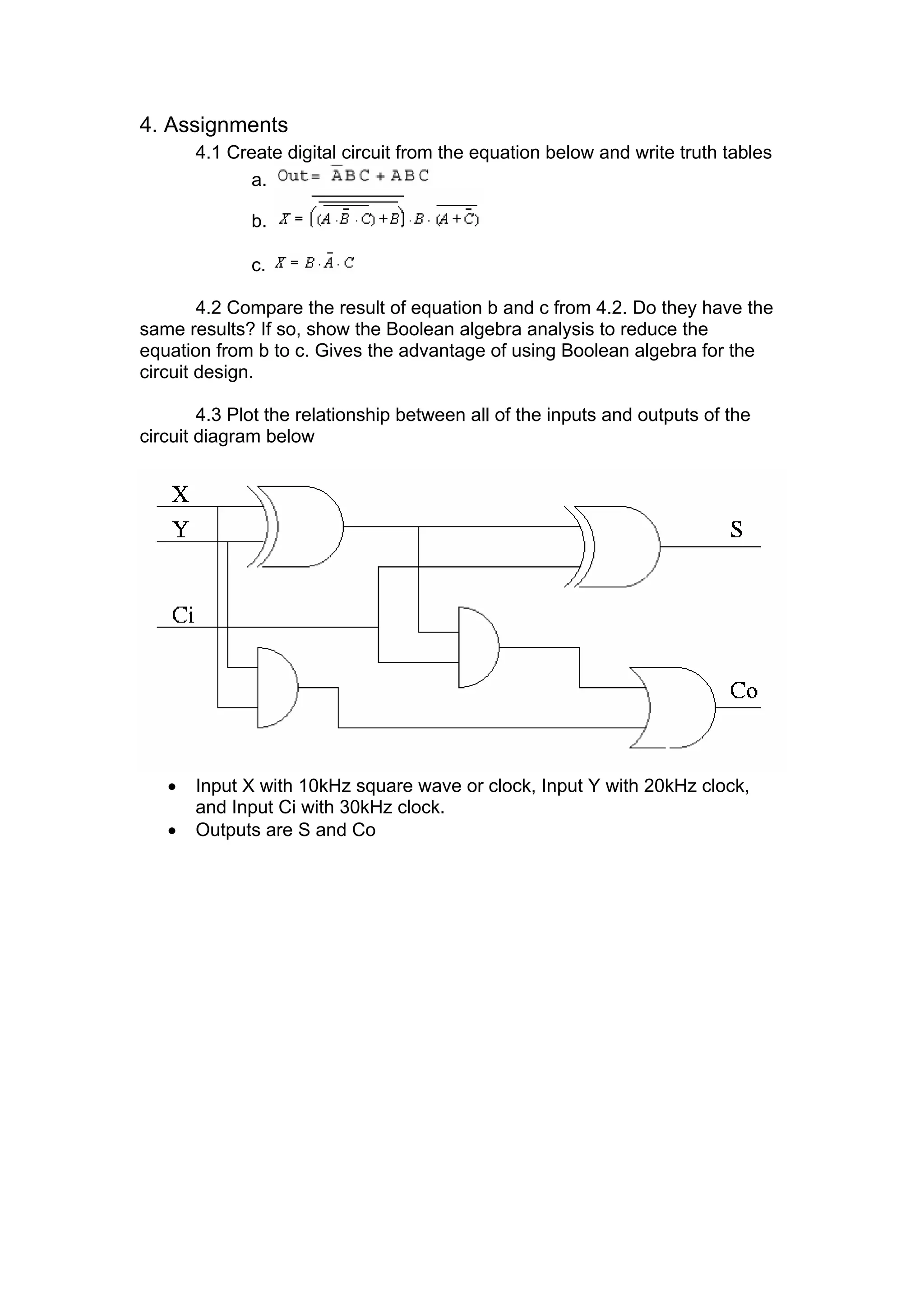 4. Assignments
4.1 Create digital circuit from the equation below and write truth tables
a.
b.
c.
4.2 Compare the result of equation b and c from 4.2. Do they have the
same results? If so, show the Boolean algebra analysis to reduce the
equation from b to c. Gives the advantage of using Boolean algebra for the
circuit design.
4.3 Plot the relationship between all of the inputs and outputs of the
circuit diagram below
• Input X with 10kHz square wave or clock, Input Y with 20kHz clock,
and Input Ci with 30kHz clock.
• Outputs are S and Co
 