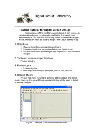 Digital Circuit Laboratory
Proteus Tutorial for Digital Circuit Design
Proteus is one of the most famous simulators. It can be uses to
simulate almost every circuit on electrical fields. It is easy to use
because of the GUI interface that is very similar to the real Prototype
board. Moreover, it can be used to design Print Circuit Board (PCB).
1. Objectives
1. Review students on using proteus software.
2. Introduce how to run simulation of designed digital circuit.
3. Understand how to applied digital logic equation to real hardware
designs
2. Tools and equipment specifications
Proteus sotware
3. Review topics:
1. Boolean algebra
2. Basic logic operation (for examples, and, or, not, and, etc.)
4. Related Theory
Proteus has many features to generate both analogue and digital
result. However, this lab will focus on only tools that will be used in digital
schematic designs.
Figure 1: Example of Proteus software window.
 