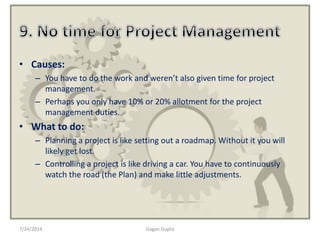 • Causes:
– You have to do the work and weren’t also given time for project
management.
– Perhaps you only have 10% or 20% allotment for the project
management duties.
• What to do:
– Planning a project is like setting out a roadmap. Without it you will
likely get lost.
– Controlling a project is like driving a car. You have to continuously
watch the road (the Plan) and make little adjustments.
7/24/2014 Gagan Gupta
 