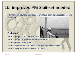7/24/2014 Gagan Gupta
• I think I know how this helmet goes on. I have been riding scooters for two
years now.
• Problems:
– Your project don’t finish on time.
– Your project are always squeezed at the end.
– Your project are stressful.
– You have to deal with unrealistic expectation or customers.
– You feel your projects are out of control.
 
