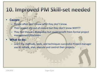 • Causes:
– People often don’t know what they don’t know.
– Their project are out of control but they don’t know WHY??
– They feel they are doing okay but could benefit from formal project
management education.
• What to do:
– Learn the methods, tools, and techniques successful Project manager
use to initiate, plan, execute and control their projects.
7/24/2014 Gagan Gupta
 