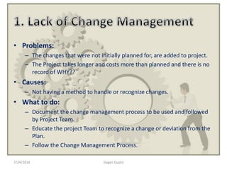 • Problems:
– The changes that were not initially planned for, are added to project.
– The Project takes longer and costs more than planned and there is no
record of WHY??
• Causes:
– Not having a method to handle or recognize changes.
• What to do:
– Document the change management process to be used and followed
by Project Team.
– Educate the project Team to recognize a change or deviation from the
Plan.
– Follow the Change Management Process.
7/24/2014 Gagan Gupta
 