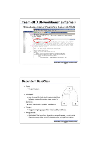 Team-UI UI-workbench (internal)
https://bugs.eclipse.org/bugs/show_bug.cgi?id=90582




                                          Bernhard Merkle „Stop the Software Architecture Erosion“
                                                                  Page: 54




Dependent BaseClass
 – Type:
    • Design Problem


 – Problem:
    • one of more Methods shall implement different
      behavior, depending on the type, passed in
 – Context:
    • make “extensible” systems, frameworks
 – Forces:
    • Programming languages offer, instanceof/typeid funcs.
 – Antipattern:
    • Methods of the baseclass, depend on derived classes, e.g. accessing
      their members, doing switch/case depending on type information

                                          Bernhard Merkle „Stop the Software Architecture Erosion“
                                                                  Page: 56
 