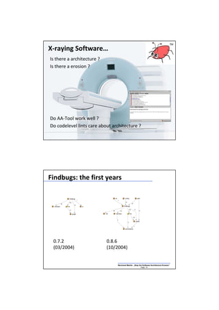 X-raying Software…
Is there a architecture ?
Is there a erosion ?




Do AA-Tool work well ?
Do codelevel lints care about architecture ?
                                Bernhard Merkle „Stop the Software Architecture Erosion“
                                                        Page: 18




Findbugs: the first years




 0.7.2                      0.8.6
 (03/2004)                  (10/2004)


                                Bernhard Merkle „Stop the Software Architecture Erosion“
                                                        Page: 19
 