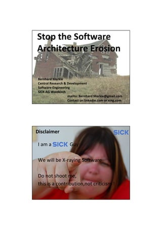 Stop the Software
Architecture Erosion

Bernhard Merkle
Central Research & Development
Software-Engineering
SICK-AG Waldkirch
                   mailto: Bernhard.Merkle@gmail.com
                   Contact on linkedin.com or xing.com
                               Bernhard Merkle „Stop the Software Architecture Erosion“
                                                       Page: 1




Disclaimer

I am a              Guy

We will be X-raying Software

Do not shoot me,
this is a contribution,not criticism !

                               Bernhard Merkle „Stop the Software Architecture Erosion“
                                                       Page: 2
 