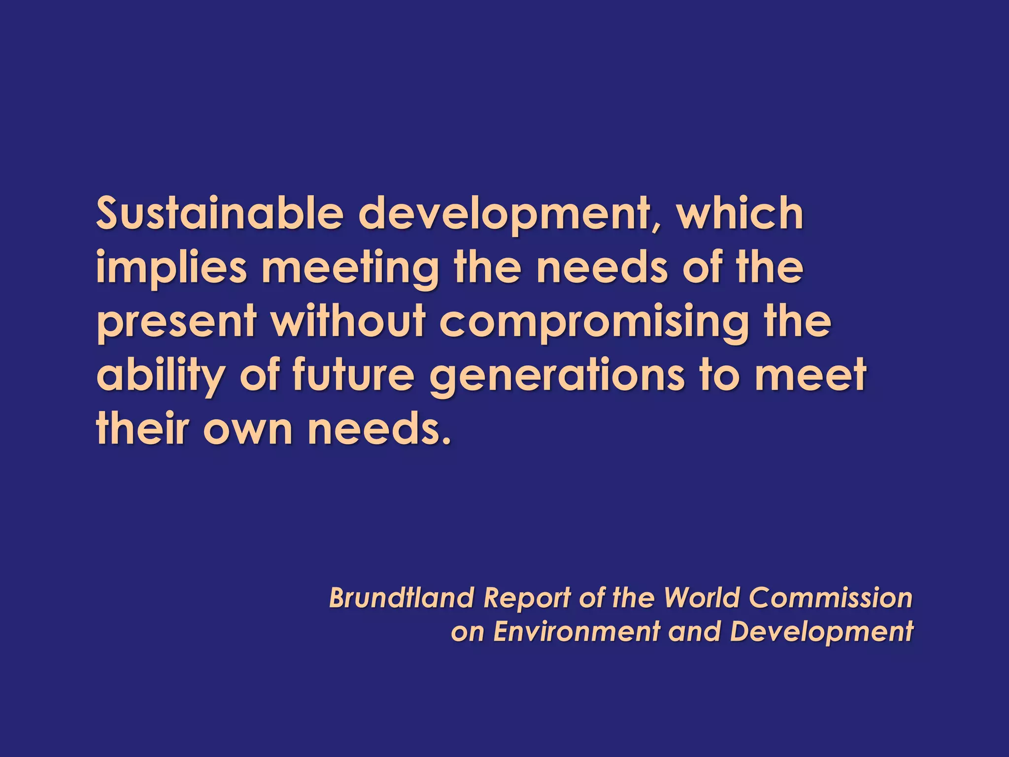Sustainable development, which
implies meeting the needs of the
present without compromising the
ability of future generations to meet
their own needs.


           Brundtland Report of the World Commission
                    on Environment and Development
 