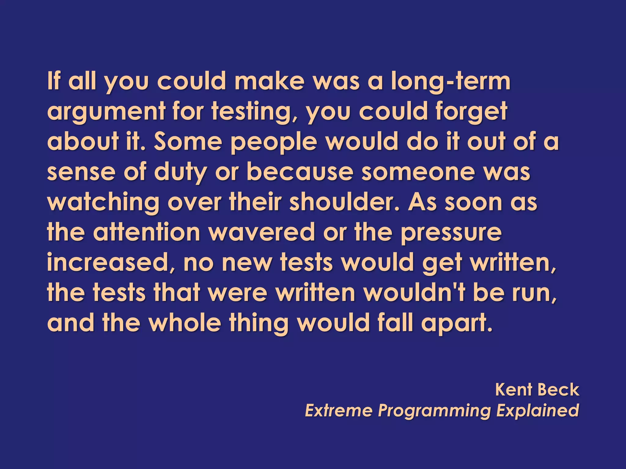 If all you could make was a long-term
argument for testing, you could forget
about it. Some people would do it out of a
sense of duty or because someone was
watching over their shoulder. As soon as
the attention wavered or the pressure
increased, no new tests would get written,
the tests that were written wouldn't be run,
and the whole thing would fall apart.

                                          Kent Beck
                      Extreme Programming Explained
 