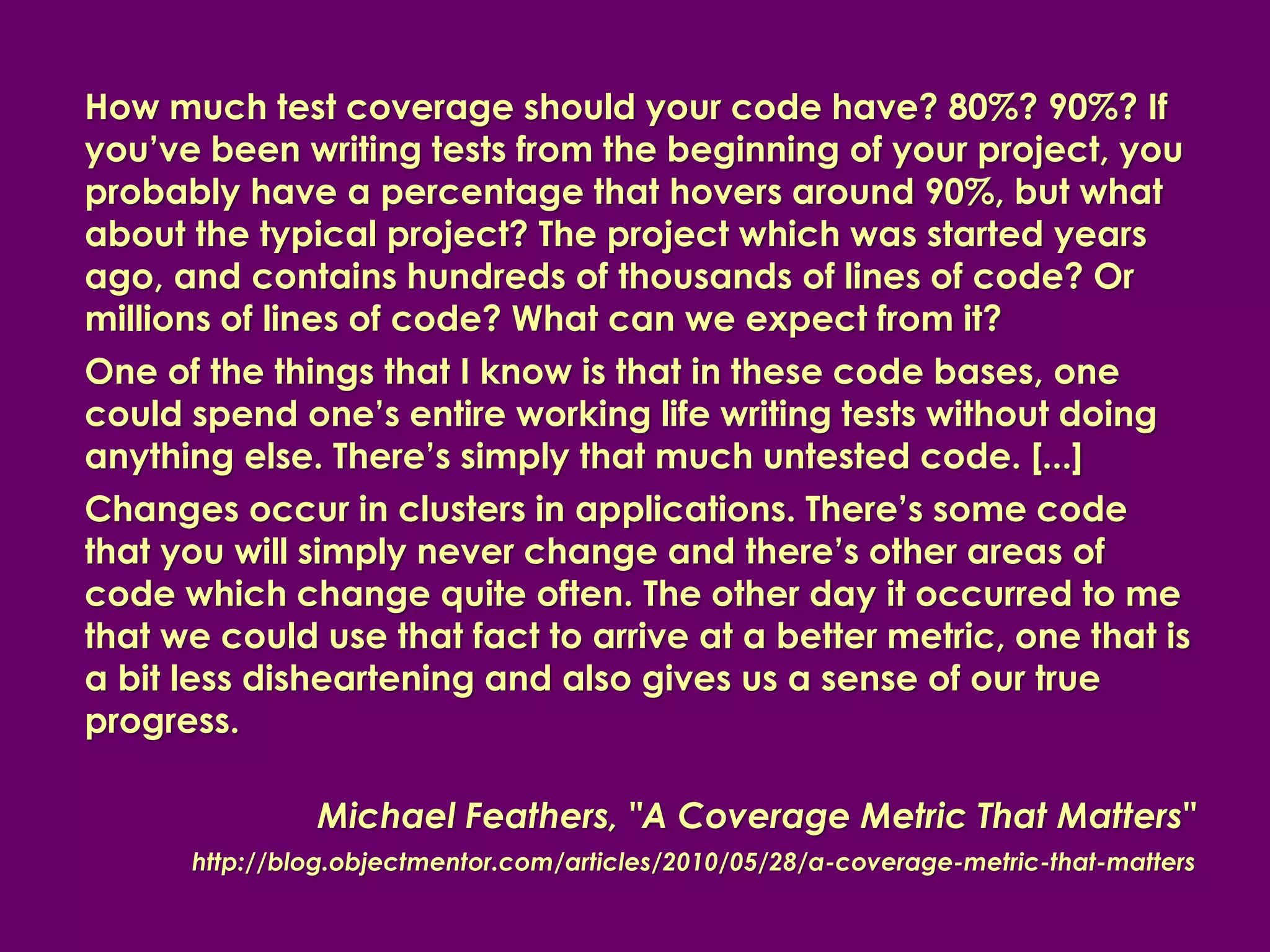How much test coverage should your code have? 80%? 90%? If
you’ve been writing tests from the beginning of your project, you
probably have a percentage that hovers around 90%, but what
about the typical project? The project which was started years
ago, and contains hundreds of thousands of lines of code? Or
millions of lines of code? What can we expect from it?
One of the things that I know is that in these code bases, one
could spend one’s entire working life writing tests without doing
anything else. There’s simply that much untested code. [...]
Changes occur in clusters in applications. There’s some code
that you will simply never change and there’s other areas of
code which change quite often. The other day it occurred to me
that we could use that fact to arrive at a better metric, one that is
a bit less disheartening and also gives us a sense of our true
progress.

               Michael Feathers, "A Coverage Metric That Matters"
      http://blog.objectmentor.com/articles/2010/05/28/a-coverage-metric-that-matters
 