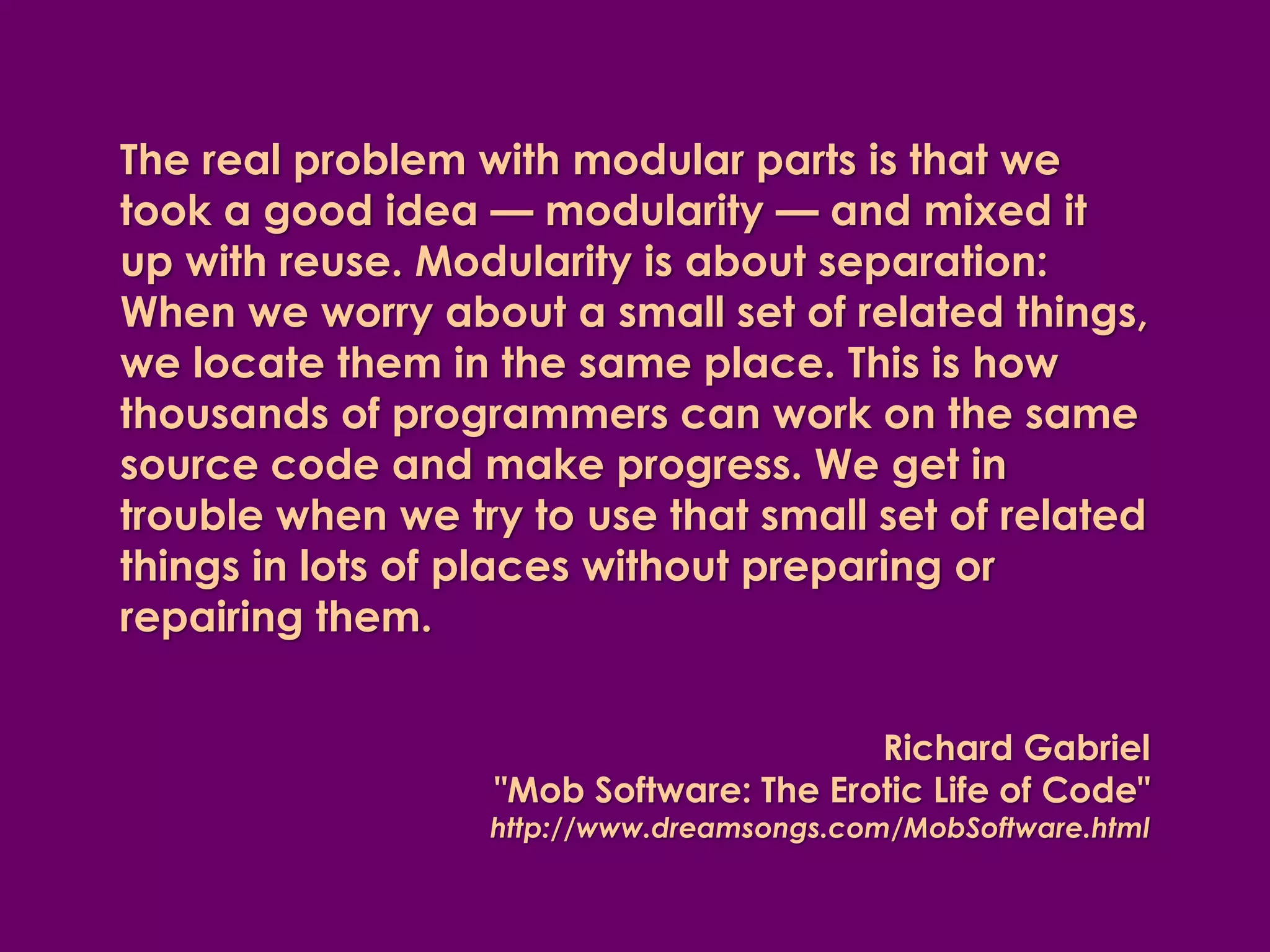 The real problem with modular parts is that we
took a good idea — modularity — and mixed it
up with reuse. Modularity is about separation:
When we worry about a small set of related things,
we locate them in the same place. This is how
thousands of programmers can work on the same
source code and make progress. We get in
trouble when we try to use that small set of related
things in lots of places without preparing or
repairing them.


                                        Richard Gabriel
                  "Mob Software: The Erotic Life of Code"
                  http://www.dreamsongs.com/MobSoftware.html
 