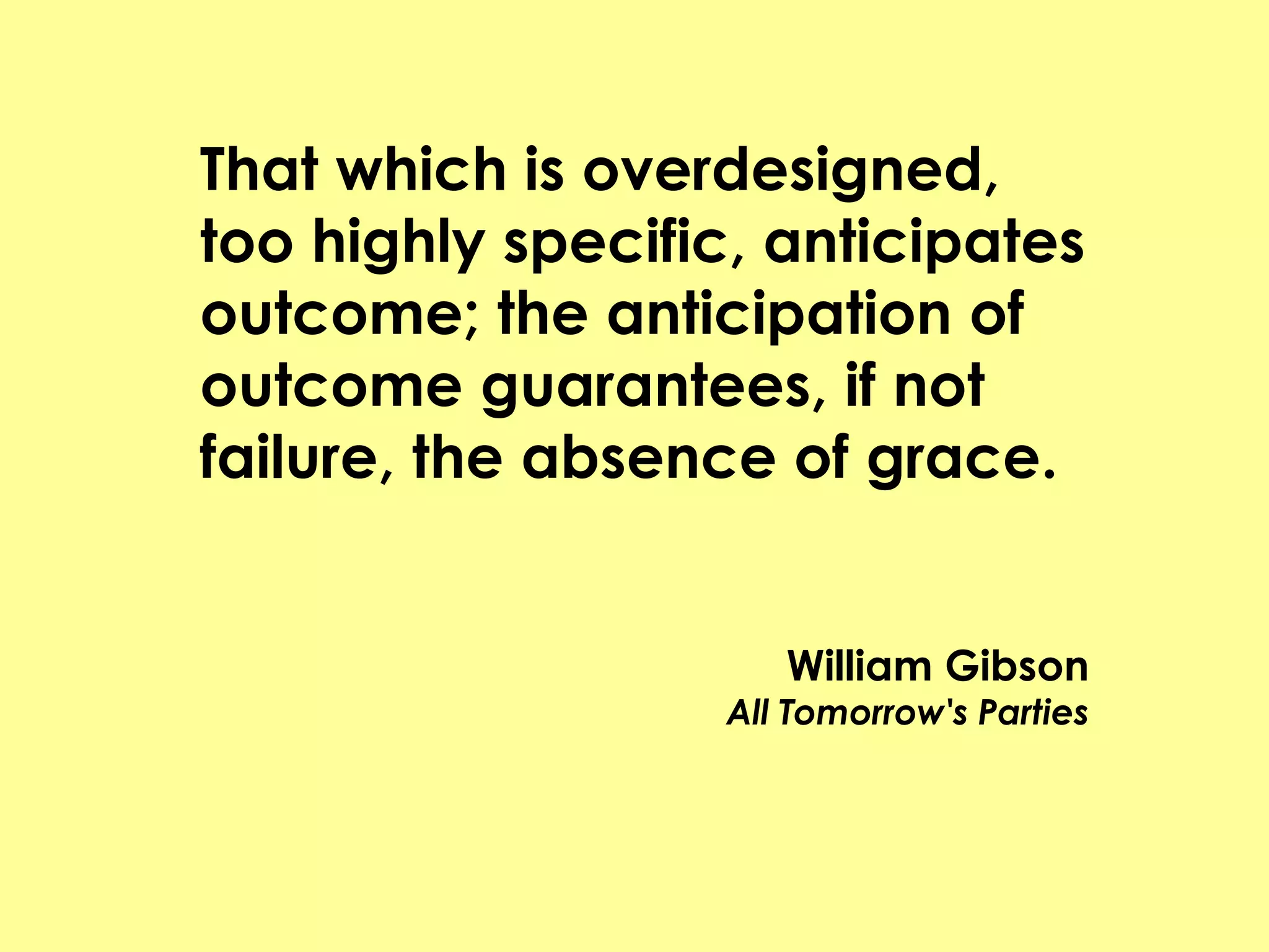 That which is overdesigned,
too highly specific, anticipates
outcome; the anticipation of
outcome guarantees, if not
failure, the absence of grace.


                      William Gibson
                   All Tomorrow's Parties
 