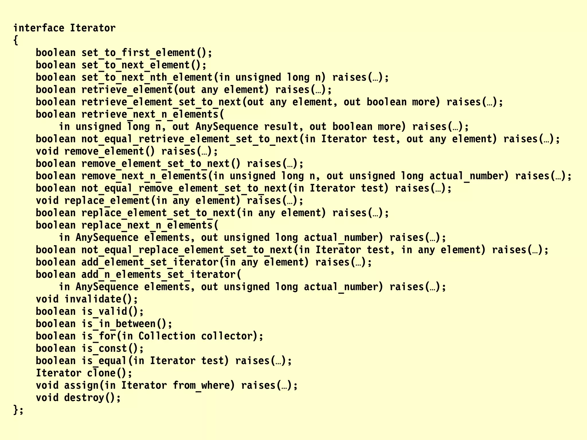 interface Iterator
{
    boolean set_to_first_element();
    boolean set_to_next_element();
    boolean set_to_next_nth_element(in unsigned long n) raises(…);
    boolean retrieve_element(out any element) raises(…);
    boolean retrieve_element_set_to_next(out any element, out boolean more) raises(…);
    boolean retrieve_next_n_elements(
        in unsigned long n, out AnySequence result, out boolean more) raises(…);
    boolean not_equal_retrieve_element_set_to_next(in Iterator test, out any element) raises(…);
    void remove_element() raises(…);
    boolean remove_element_set_to_next() raises(…);
    boolean remove_next_n_elements(in unsigned long n, out unsigned long actual_number) raises(…);
    boolean not_equal_remove_element_set_to_next(in Iterator test) raises(…);
    void replace_element(in any element) raises(…);
    boolean replace_element_set_to_next(in any element) raises(…);
    boolean replace_next_n_elements(
        in AnySequence elements, out unsigned long actual_number) raises(…);
    boolean not_equal_replace_element_set_to_next(in Iterator test, in any element) raises(…);
    boolean add_element_set_iterator(in any element) raises(…);
    boolean add_n_elements_set_iterator(
        in AnySequence elements, out unsigned long actual_number) raises(…);
    void invalidate();
    boolean is_valid();
    boolean is_in_between();
    boolean is_for(in Collection collector);
    boolean is_const();
    boolean is_equal(in Iterator test) raises(…);
    Iterator clone();
    void assign(in Iterator from_where) raises(…);
    void destroy();
};
 