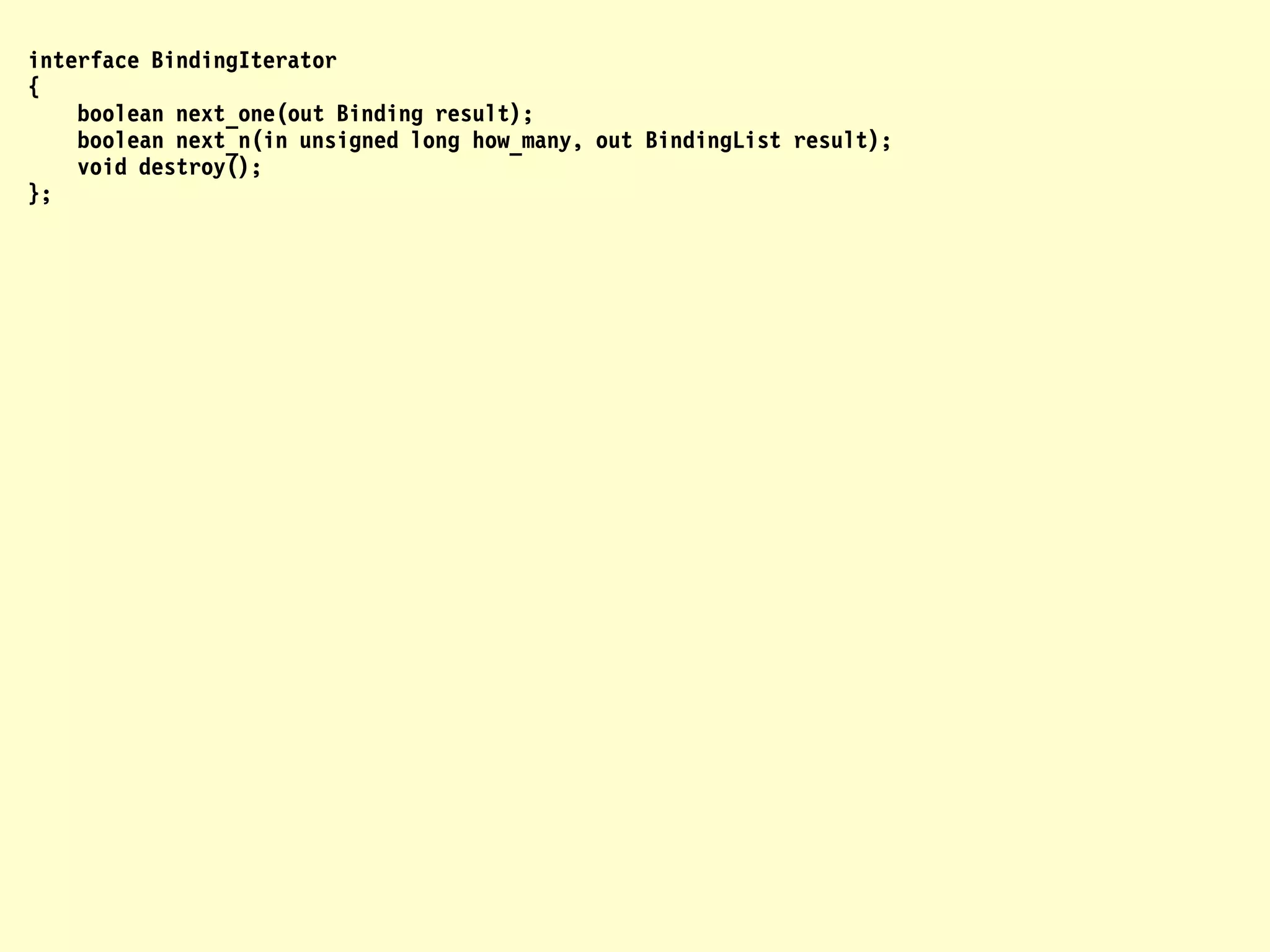interface BindingIterator
{
    boolean next_one(out Binding result);
    boolean next_n(in unsigned long how_many, out BindingList result);
    void destroy();
};
 