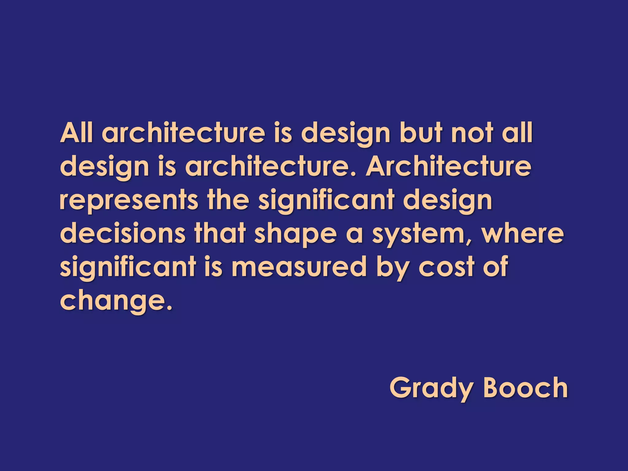 All architecture is design but not all
design is architecture. Architecture
represents the significant design
decisions that shape a system, where
significant is measured by cost of
change.


                        Grady Booch
 