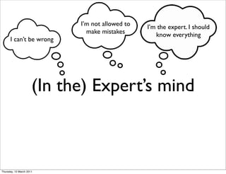 I’m not allowed to   I’m the expert. I should
                              make mistakes         know everything
      I can’t be wrong




                      (In the) Expert’s mind



Thursday, 10 March 2011
 