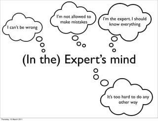 I’m not allowed to   I’m the expert. I should
                              make mistakes         know everything
      I can’t be wrong




                      (In the) Expert’s mind

                                                   It’s too hard to do any
                                                          other way


Thursday, 10 March 2011
 