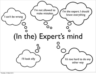 I’m not allowed to   I’m the expert. I should
                                          make mistakes         know everything
      I can’t be wrong




                      (In the) Expert’s mind

                          I’ll look silly                      It’s too hard to do any
                                                                      other way


Thursday, 10 March 2011
 