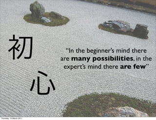 “In the beginner’s mind there
                          are many possibilities, in the
                           expert’s mind there are few”




Thursday, 10 March 2011
 