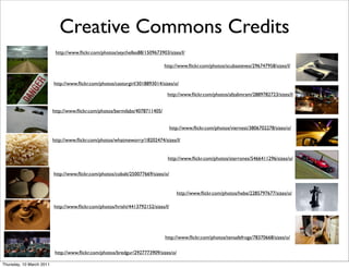 Creative Commons Credits
                           http://www.ﬂickr.com/photos/seychelles88/1509673903/sizes/l/

                                                                              http://www.ﬂickr.com/photos/scubasteveo/296747958/sizes/l/


                          http://www.ﬂickr.com/photos/castorgirl/3018893014/sizes/o/

                                                                               http://www.ﬂickr.com/photos/afzalimram/2889782723/sizes/l/


                          http://www.ﬂickr.com/photos/bermilabs/4078711405/


                                                                                   http://www.ﬂickr.com/photos/viernest/3806702278/sizes/o/

                          http://www.ﬂickr.com/photos/whatmeworry/18202474/sizes/l/


                                                                               http://www.ﬂickr.com/photos/sterrones/5466411296/sizes/o/


                          http://www.ﬂickr.com/photos/cobalt/250077669/sizes/o/


                                                                                      http://www.ﬂickr.com/photos/hebe/2285797677/sizes/o/

                          http://www.ﬂickr.com/photos/hrishi/4413792152/sizes/l/




                                                                              http://www.ﬂickr.com/photos/tensafefrogs/78370668/sizes/o/

                           http://www.ﬂickr.com/photos/bredgur/2927773909/sizes/o/

Thursday, 10 March 2011
 