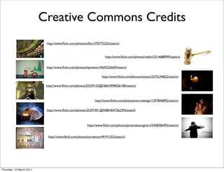Creative Commons Credits
                           http://www.ﬂickr.com/photos/sifter/370775225/sizes/o/



                                                                     http://www.ﬂickr.com/photos/walkn/3314688999/sizes/o/


                           http://www.ﬂickr.com/photos/kayveeinc/4269225669/sizes/o/

                                                                   http://www.ﬂickr.com/photos/itatton/2375234822/sizes/o/

                           http://www.ﬂickr.com/photos/25559122@N06/4994026108/sizes/o/



                                                              http://www.ﬂickr.com/photos/microdesign/1297846892/sizes/o/

                           http://www.ﬂickr.com/photos/25297401@N08/4647262392/sizes/l/



                                                        http://www.ﬂickr.com/photos/pimyodsoongnern/5458306493/sizes/o/


                            http://www.ﬂickr.com/photos/jurvetson/49191352/sizes/o/




Thursday, 10 March 2011
 