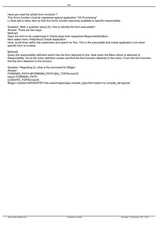 Apps




Have you read the article form functions ?
This forms function must be registered against application "XX Purchasing".
L) Now add a menu item so that this forms function becomes available to specific responsibility.

Question: Well, a question about (A), how to identify the form executable?
Answer: There are two ways.
Method1
Open the form to be customized in Oracle Apps from respective Responsibility/Menu
Next select menu /Help/About Oracle Application.
Here, scroll down within the subwindow and search for fmx. This is the executable that oracle application runs when
specific form is invoked.

Method2
Query the responsibility definition which has the form attached to this. Note down the Menu which is attached to
Responsibility. Go to the menu definition screen and find the form function attached to this menu. From this form function
find the form attached to this function.

Question: Regarding (I), what is the command for f60gen
Answer:
FORMS60_PATH=$FORMS60_PATH:$AU_TOP/forms/US
export FORMS60_PATH
cd $XXPO_TOP/forms/US
f60gen module=XXPOENTRY.fmb userid=apps/apps module_type=form batch=no compile_all=special




http://oracle.anilpassi.com                       Powered by Joomla!                            Generated: 14 December, 2011, 07:42
 