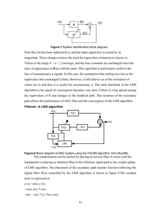 Figure.7 System identification block diagram,
Note that 2m has been replaced by a, and the input signal x(n) is scaled by its
magnitude. These changes remove the need for eigenvalue estimation to choose m.
Values in the range 0 < a < 2 converge, and the time constants are unchanged since the
ratio of eigenvalues in R are still the same. This algorithm is particularly useful in the
face of nonstationary x signals. In this case, the assumption that scaling x(n) leaves the
eigenvalue ratio unchanged is false. However, it still relieves us of the estimation of
values for m and thus it is useful for nonstationary x. The main drawback of the LMS
algorithm is the speed of convergence becomes very slow if there is a big spread among
the eigenvalues of R and changes in the feedback path. The existence of the secondary
path affects the performance of ANC filter and the convergence of the LMS algorithm .
Filtered –X LMS algorithm




Figure.8 Block diagram of ANC system using the FXLMS algorithm, from [Kuo96].
       The compensation can be carried by placing an inverse filter in series with the
loudspeaker or placing as identical filter in the reference signal path to the weight update
of LMS algorithm. The placement of the secondary path transfer function following the
digital filter W(z) controlled by the LMS algorithm is shown in figure 8.The residual
error is expressed as
e( n) =d(n)-y’(n)
=d(n)-s(n) * y(n)
=d(n – s(n) * [w T(n) x(n)]

                                              11
 