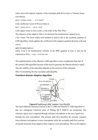 where s(n) is the impulse response of the secondary path S(z) at time n,* denotes linear
convolution,
w(n)= [w0(n) w1(n) . . . w L-1(n)]T
is the coefficient vector of W(z) at times n,
x(n) = [x(n) x(n-1) … x(n-L+1)]T
is the signal vector at time n and L is the order of the filter W(z)
The objective of the adaptive filter is to minimize the instantaneous squared error,
xˆ(n) =e2(n) .The most widely used method to achieve this is the stochastic gradient or
LMS algorithm, which updates the coefficient in the negative gradient direction with step
size m
w(n+1)=w(n)-2µξˆ(n)
where xˆ(n) is an instantaneous estimate of the MSE gradient at time n, and can be
expressed as W(n) = w(n) + m x’(n) e(n)


The implementation of the filtered-x LMS algorithm is more complicated than that of
the normal LMS algorithm because of the need to generate the filtered reference signal.
Also the stability of the algorithm depends on the accuracy of the estimated
filter Sˆ(z)modeling the true secondary path [Kuo96].
Transform Domain Adaptive Algorithm




                  Figure.9 Feedforward ANC headset, from [Son02].
The main difference between Filtered X DCT- LMS and Filtered X- LMS algorithms is
that two orthogonal transform parts of Sliding DCT (SDCT) are interposed. The
reference signal x(n) is acquired through reference microphone as the error signal e(n)
through the error microphone. The primary path P(z) describes the acoustic response
from reference microphone to error microphone while the secondary path S(z) consists
of transfer functions from adaptive filter output to error microphone .W(z) is the adaptive

                                                12
 