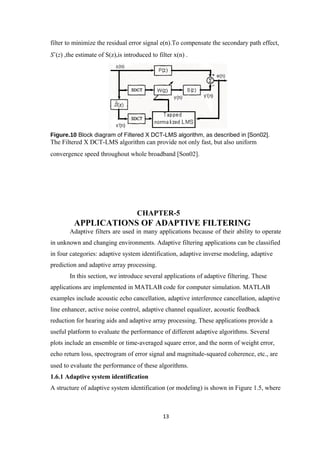 filter to minimize the residual error signal e(n).To compensate the secondary path effect,
Sˆ(z) ,the estimate of S(z),is introduced to filter x(n) .




Figure.10 Block diagram of Filtered X DCT-LMS algorithm, as described in [Son02].
The Filtered X DCT-LMS algorithm can provide not only fast, but also uniform
convergence speed throughout whole broadband [Son02].




                                    CHAPTER-5
          APPLICATIONS OF ADAPTIVE FILTERING
        Adaptive filters are used in many applications because of their ability to operate
in unknown and changing environments. Adaptive filtering applications can be classified
in four categories: adaptive system identification, adaptive inverse modeling, adaptive
prediction and adaptive array processing.
        In this section, we introduce several applications of adaptive filtering. These
applications are implemented in MATLAB code for computer simulation. MATLAB
examples include acoustic echo cancellation, adaptive interference cancellation, adaptive
line enhancer, active noise control, adaptive channel equalizer, acoustic feedback
reduction for hearing aids and adaptive array processing. These applications provide a
useful platform to evaluate the performance of different adaptive algorithms. Several
plots include an ensemble or time-averaged square error, and the norm of weight error,
echo return loss, spectrogram of error signal and magnitude-squared coherence, etc., are
used to evaluate the performance of these algorithms.
1.6.1 Adaptive system identification
A structure of adaptive system identification (or modeling) is shown in Figure 1.5, where



                                               13
 