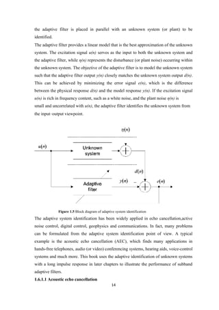 the adaptive filter is placed in parallel with an unknown system (or plant) to be
identified.
The adaptive filter provides a linear model that is the best approximation of the unknown
system. The excitation signal u(n) serves as the input to both the unknown system and
the adaptive filter, while η(n) represents the disturbance (or plant noise) occurring within
the unknown system. The objective of the adaptive filter is to model the unknown system
such that the adaptive filter output y(n) closely matches the unknown system output d(n).
This can be achieved by minimizing the error signal e(n), which is the difference
between the physical response d(n) and the model response y(n). If the excitation signal
u(n) is rich in frequency content, such as a white noise, and the plant noise η(n) is
small and uncorrelated with u(n), the adaptive filter identifies the unknown system from
the input–output viewpoint.




              Figure 1.5 Block diagram of adaptive system identification
The adaptive system identification has been widely applied in echo cancellation,active
noise control, digital control, geophysics and communications. In fact, many problems
can be formulated from the adaptive system identification point of view. A typical
example is the acoustic echo cancellation (AEC), which finds many applications in
hands-free telephones, audio (or video) conferencing systems, hearing aids, voice-control
systems and much more. This book uses the adaptive identification of unknown systems
with a long impulse response in later chapters to illustrate the performance of subband
adaptive filters.
1.6.1.1 Acoustic echo cancellation
                                                 14
 