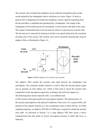 The acoustic echo in hands-free telephones arises when the microphone picks up the
sound radiated by the loudspeaker and its reflections in a room. Figure 1.6 shows a
general AEC configuration for hands-free telephony systems. Speech originating from
the far-end talker is amplified and reproduced by a loudspeaker. The output of the
loudspeaker will be picked up by the microphone via the acoustic echo path in the room.
This signal is transmitted back to the far-end user where it is perceived as acoustic echo.
The far-end user is annoyed by listening to his/her own speech delayed by the round-trip
traveling time of the system. The acoustic echo can be canceled electronically using an
adaptive filter, as illustrated in Figure 1.6.




                 Figure 1.6 Block diagram of an acoustic echo canceller

The adaptive filter models the acoustic echo path between the loudspeaker and
microphone. The estimated transfer function is used to filter the far-end speech signal
u(n) to generate an echo replica y(n), which is then used to cancel the acoustic echo
components in the microphone signal d(n), resulting in the echo-free signal e(n).
The following three factors make the AEC a very difficult task:
(i) The acoustic echo path usually has long impulse response. The characteristics of
the acoustic path depend on the physical conditions of the room. For a typical office, the
duration of the impulse response (i.e. the reverberation time) is about 300 ms. At 8 kHz
sampling frequency, an adaptive FIR filter of 2400 taps is required to model the acoustic
echo path. As discussed in Section 1.4, a long adaptive FIR filter incurs a heavy
computational load and results in slower convergence because of small step sizes, as
indicated .


                                                 15
 