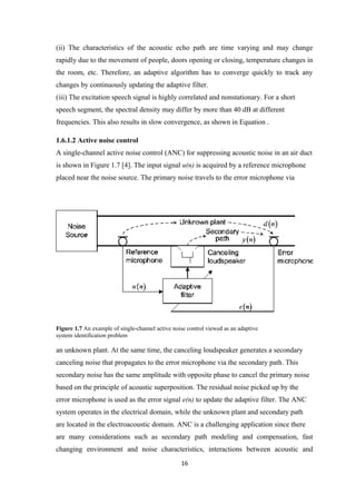 (ii) The characteristics of the acoustic echo path are time varying and may change
rapidly due to the movement of people, doors opening or closing, temperature changes in
the room, etc. Therefore, an adaptive algorithm has to converge quickly to track any
changes by continuously updating the adaptive filter.
(iii) The excitation speech signal is highly correlated and nonstationary. For a short
speech segment, the spectral density may differ by more than 40 dB at different
frequencies. This also results in slow convergence, as shown in Equation .

1.6.1.2 Active noise control
A single-channel active noise control (ANC) for suppressing acoustic noise in an air duct
is shown in Figure 1.7 [4]. The input signal u(n) is acquired by a reference microphone
placed near the noise source. The primary noise travels to the error microphone via




Figure 1.7 An example of single-channel active noise control viewed as an adaptive
system identification problem

an unknown plant. At the same time, the canceling loudspeaker generates a secondary
canceling noise that propagates to the error microphone via the secondary path. This
secondary noise has the same amplitude with opposite phase to cancel the primary noise
based on the principle of acoustic superposition. The residual noise picked up by the
error microphone is used as the error signal e(n) to update the adaptive filter. The ANC
system operates in the electrical domain, while the unknown plant and secondary path
are located in the electroacoustic domain. ANC is a challenging application since there
are many considerations such as secondary path modeling and compensation, fast
changing environment and noise characteristics, interactions between acoustic and
                                                  16
 