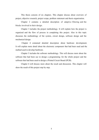 This thesis consists of six chapters. This chapter discuss about overview of
project, objective research, project scope, problem statement and thesis organization.
       Chapter 2 contains a detailed description of adaptive filtering and the
blocks involved in their design.
       Chapter 3 includes the project methodology. It will explain how the project is
organized and the flow of process in completing this project. Also in this topic
discusses the methodology of the system, circuit design, software design and the
mechanical design.
       Chapter 4 contained detailed description about hardware development.
It will explain more detail about the electronic component that had been used and the
method used to develop hardware.
       Chapter 5 includes the software methodology. This will discuss more about the
software that had been use to design a programming for the whole project and the
software that had been used to design a Printed Circuit Board (PCB).
       Chapter 6 will discuss more about the result and discussion. This chapter will
show the result of this project step by step.




                                                3
 