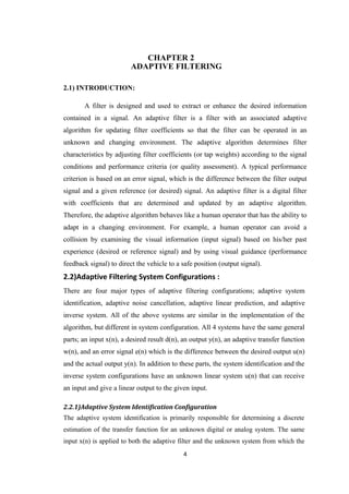 CHAPTER 2
                         ADAPTIVE FILTERING

2.1) INTRODUCTION:

       A filter is designed and used to extract or enhance the desired information
contained in a signal. An adaptive filter is a filter with an associated adaptive
algorithm for updating filter coefficients so that the filter can be operated in an
unknown and changing environment. The adaptive algorithm determines filter
characteristics by adjusting filter coefficients (or tap weights) according to the signal
conditions and performance criteria (or quality assessment). A typical performance
criterion is based on an error signal, which is the difference between the filter output
signal and a given reference (or desired) signal. An adaptive filter is a digital filter
with coefficients that are determined and updated by an adaptive algorithm.
Therefore, the adaptive algorithm behaves like a human operator that has the ability to
adapt in a changing environment. For example, a human operator can avoid a
collision by examining the visual information (input signal) based on his/her past
experience (desired or reference signal) and by using visual guidance (performance
feedback signal) to direct the vehicle to a safe position (output signal).
2.2)Adaptive Filtering System Configurations :
There are four major types of adaptive filtering configurations; adaptive system
identification, adaptive noise cancellation, adaptive linear prediction, and adaptive
inverse system. All of the above systems are similar in the implementation of the
algorithm, but different in system configuration. All 4 systems have the same general
parts; an input x(n), a desired result d(n), an output y(n), an adaptive transfer function
w(n), and an error signal e(n) which is the difference between the desired output u(n)
and the actual output y(n). In addition to these parts, the system identification and the
inverse system configurations have an unknown linear system u(n) that can receive
an input and give a linear output to the given input.

2.2.1)Adaptive System Identification Configuration
The adaptive system identification is primarily responsible for determining a discrete
estimation of the transfer function for an unknown digital or analog system. The same
input x(n) is applied to both the adaptive filter and the unknown system from which the
                                            4
 