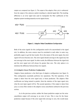 outputs are compared (see figure 1). The output of the adaptive filter y(n) is subtracted
from the output of the unknown system resulting in a desired signal d(n). The resulting
difference is an error signal e(n) used to manipulate the filter coefficients of the
adaptive system trending towards an error signal of zero.




Both of the noise signals for this configuration need to be uncorrelated to the signal
s(n). In addition, the noise sources must be correlated to each other in some way,
preferably equal, to get the best results. Do to the nature of the error signal, the error
signal will never become zero. The error signal should converge to the signal s(n), but
not converge to the exact signal. In other words, the difference between the signal s(n)
and the error signal e(n) will always be greater than zero. The only option is to
minimize the difference between those two signals.

2.2.2)Adaptive Linear Prediction Configuration
Adaptive linear prediction is the third type of adaptive configuration (see figure 3).
This configuration essentially performs two operations. The first operation, if the
output is taken from the error signal e(n), is linear prediction. The adaptive filter
coefficients are being trained to predict, from the statistics of the input signal x(n),
what the next input signal will be. The second operation, if the output is taken from
y(n), is a noise filter similar to the adaptive noise cancellation outlined in the previous
section.

       As in the previous section, neither the linear prediction output nor the noise
cancellation output will converge to an error of zero. This is true for the linear
prediction output because if the error signal did converge to zero, this would mean
                                            5
 
