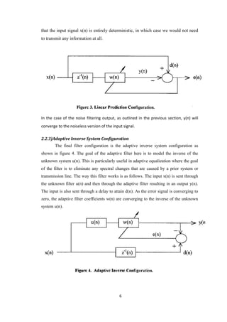 that the input signal x(n) is entirely deterministic, in which case we would not need
to transmit any information at all.




In the case of the noise filtering output, as outlined in the previous section, y(n) will
converge to the noiseless version of the input signal.

2.2.3)Adaptive Inverse System Configuration
       The final filter configuration is the adaptive inverse system configuration as
shown in figure 4. The goal of the adaptive filter here is to model the inverse of the
unknown system u(n). This is particularly useful in adaptive equalization where the goal
of the filter is to eliminate any spectral changes that are caused by a prior system or
transmission line. The way this filter works is as follows. The input x(n) is sent through
the unknown filter u(n) and then through the adaptive filter resulting in an output y(n).
The input is also sent through a delay to attain d(n). As the error signal is converging to
zero, the adaptive filter coefficients w(n) are converging to the inverse of the unknown
system u(n).




                                             6
 