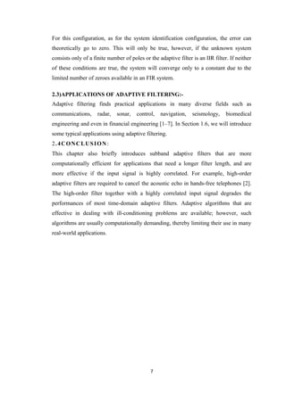 For this configuration, as for the system identification configuration, the error can
theoretically go to zero. This will only be true, however, if the unknown system
consists only of a finite number of poles or the adaptive filter is an IIR filter. If neither
of these conditions are true, the system will converge only to a constant due to the
limited number of zeroes available in an FIR system.

2.3)APPLICATIONS OF ADAPTIVE FILTERING:-
Adaptive filtering finds practical applications in many diverse fields such as
communications,      radar,   sonar,   control,   navigation,    seismology,     biomedical
engineering and even in financial engineering [1–7]. In Section 1.6, we will introduce
some typical applications using adaptive filtering.
2.4CONCLUSION:
This chapter also briefly introduces subband adaptive filters that are more
computationally efficient for applications that need a longer filter length, and are
more effective if the input signal is highly correlated. For example, high-order
adaptive filters are required to cancel the acoustic echo in hands-free telephones [2].
The high-order filter together with a highly correlated input signal degrades the
performances of most time-domain adaptive filters. Adaptive algorithms that are
effective in dealing with ill-conditioning problems are available; however, such
algorithms are usually computationally demanding, thereby limiting their use in many
real-world applications.




                                             7
 