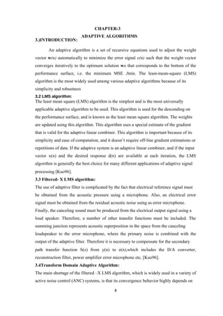 CHAPTER-3
                            ADAPTIVE ALGORITHMS
3.)INTRODUCTION:

       An adaptive algorithm is a set of recursive equations used to adjust the weight
vector w(n) automatically to minimize the error signal e(n) such that the weight vector
converges iteratively to the optimum solution wo that corresponds to the bottom of the
performance surface, i.e. the minimum MSE Jmin. The least-mean-square (LMS)
algorithm is the most widely used among various adaptive algorithms because of its
simplicity and robustness
3.2 LMS algorithm:
The least mean square (LMS) algorithm is the simplest and is the most universally
applicable adaptive algorithm to be used. This algorithm is used for the descending on
the performance surface, and is known as the least mean square algorithm. The weights
are updated using this algorithm. This algorithm uses a special estimate of the gradient
that is valid for the adaptive linear combiner. This algorithm is important because of its
simplicity and ease of computation, and it doesn’t require off-line gradient estimations or
repetitions of data. If the adaptive system is an adaptive linear combiner, and if the input
vector x(n) and the desired response d(n) are available at each iteration, the LMS
algorithm is generally the best choice for many different applications of adaptive signal
processing [Kuo96].
3.3 Filtered- X LMS algorithm:
The use of adaptive filter is complicated by the fact that electrical reference signal must
be obtained from the acoustic pressure using a microphone. Also, an electrical error
signal must be obtained from the residual acoustic noise using as error microphone.
Finally, the canceling sound must be produced from the electrical output signal using a
loud speaker. Therefore, a number of other transfer functions must be included. The
summing junction represents acoustic superposition in the space from the canceling
loudspeaker to the error microphone, where the primary noise is combined with the
output of the adaptive filter. Therefore it is necessary to compensate for the secondary
path transfer function S(z) from y(n) to e(n),which includes the D/A converter,
reconstruction filter, power amplifier error microphone etc. [Kuo96].
3.4Transform Domain Adaptive Algorithm:
The main shortage of the filtered –X LMS algorithm, which is widely used in a variety of
active noise control (ANC) systems, is that its convergence behavior highly depends on

                                             8
 