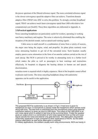 the power spectrum of the filtered reference signal. The more correlated reference signal
is the slower convergence speed the adaptive filter can achieve. Transform domain
adaptive filter (TDAF) into ANC to solve this problem. To strongly correlate broadband
signal, TDAF can achieve much faster convergence speed than LMS with relative low
computational cost [Son02]. These three algorithms are elaborated in Appendix A.
3.5)Practical applications
Noise canceling headphones are particularly useful for workers, operating or working
near heavy machinery and engines. The noise is selectively eliminated thus enabling the
reception of the desired sounds, such as speech and warning signals.
       Cabin noise in small aircraft is a combination of noise from a variety of sources,
the major ones being the engine, wind, and propeller. So plane pilots routinely wear
noise attenuating headsets to get rid of the unwanted noise. Such headsets usually
employ passive noise attenuation in the form of an annular cushion carried on the rim of
each earcup. But NCH is proved to be worthy in attenuating noise to a further level
which makes the pilot as well as passengers to hear warnings and instructions
effectively. In hospitals to diagnose the hearing defects in human ear and speech
discrimination,
noiseless room is required which is highly expensive. Most of the hospitals cannot afford
to procure such rooms. The noise canceling headphone along with audiometry
apparatus can be useful in this application.




The proposed NCH for audiometry is as shown in Fig.6. A test tone is given to
headphone as input. A microphone is placed inside the headphone which senses noise
along with tone. The test tone is subtracted from the microphone output using spectral
subtraction before it is given as input to LMS block. The output of the LMS block is an
anti noise signal which is added to test tone at the summing block. Finally the speaker
gives an output which is a combination of anti noise signal and tone so that anti noise
signal cancels the noise and listener only gets test tone. The attenuation required for
audiometry application is high compared to other applications of NCHs. So the better
passive attenuation as well active attenuation is required.
In military applications, the soldiers usually work noisy environments. NCH are handy in


                                               9
 