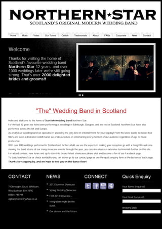 55
"The" Wedding Band in Scotland
Hello and Welcome to the home of Scottish wedding band Northern Star.
For the last 12 years we have been performing at weddings in Edinburgh, Glasgow, and the rest of Scotland. Northern Star have also
performed across the UK and Europe.
As a fully Live wedding band we specialise in providing the very best in entertainment for your big day! From the latest bands to classic floor
fillers and even a dedicated ceilidh band, we pride ourselves on entertaining every member of our audience regardless of age or music
preference.
With over 800 weddings performed in Scotland and further afield, we are the experts in making your reception go with a bang! We welcome
viewing the band at one of our many showcase events through the year, you can also view our extensive testimonials further on this site.
For added content, new tunes and up to date info on our latest showcases please visit and become a fan of our Facebook page.
To book Northern Star or check availability you can either go to our contact page or use the quick enquiry form at the bottom of each page.
Thanks for stopping by, and we hope to see you on the dance floor!
Finally a "REAL" band
Welcome
Thanks for visiting the home of
Scotland's favourite wedding band
Northern Star 12 years, and over
1000 weddings later we're still going
strong. That's over 2000 delighted
brides and grooms!!
CONTACT
7 Gleneagles Court, Whitburn,
West Lothian, EH478PG
01501 749797
alphadynamic@yahoo.co.uk
NEWS
2013 Summer Showcase
Spring Wedding Showcase
First 2013 showcase…
Integration might be the
ticket.
Our demos and the future.
CONNECT Quick Enquiry
Your Name (required)
Your Email (required)
Wedding Date
Home Music Video Our Tunes Ceilidh Testimonials About FAQs Corporate News Contact
Generated with www.html-to-pdf.net Page 1 / 2
 