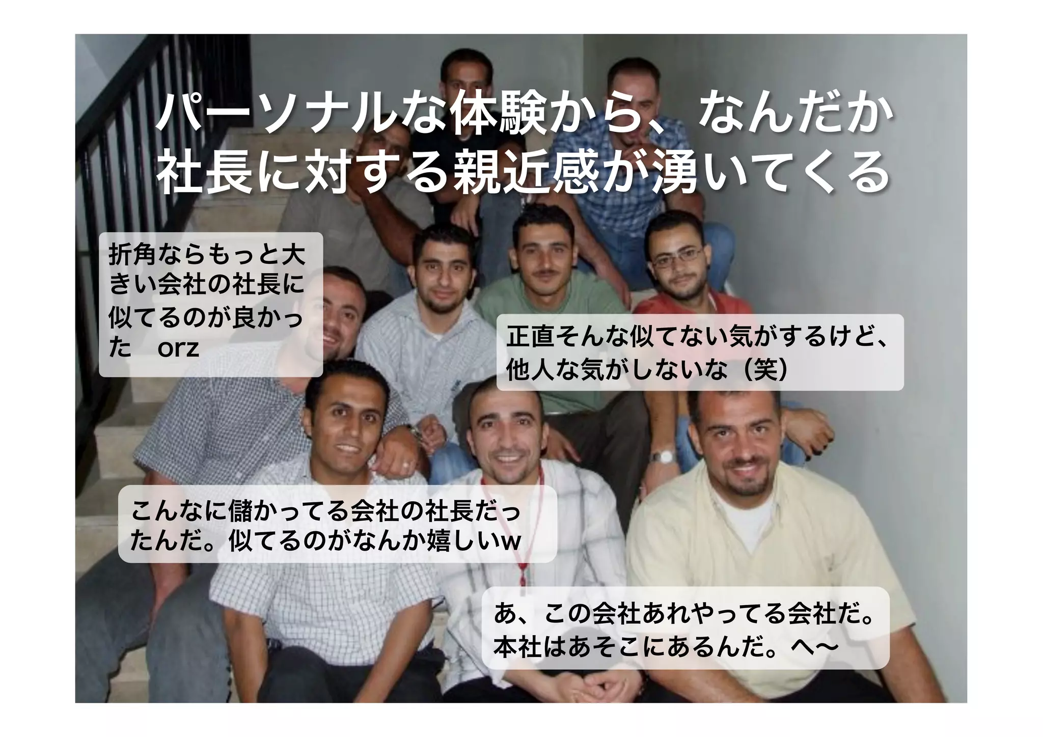 パーソナルな体験から、なんだか
社長に対する親近感が湧いてくる
折角ならもっと大
きい会社の社長に
似てるのが良かっ
た orz

正直そんな似てない気がするけど、
他人な気がしないな（笑）

こんなに かってる会社の社長だっ
たんだ。似てるのがなんか嬉しいw
あ、この会社あれやってる会社だ。
本社はあそこにあるんだ。へ∼

 